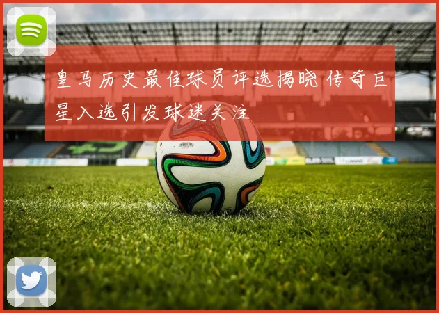 皇马历史最佳球员评选揭晓 传奇巨星入选引发球迷关注
