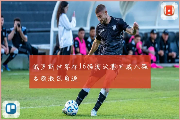 俄罗斯世界杯16强淘汰赛开战八强名额激烈角逐
