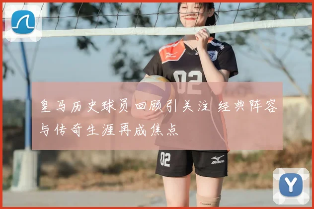 皇马历史球员回顾引关注 经典阵容与传奇生涯再成焦点