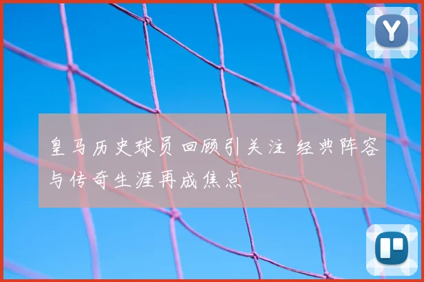 皇马历史球员回顾引关注 经典阵容与传奇生涯再成焦点