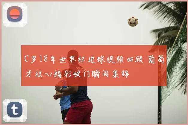 C罗18年世界杯进球视频回顾 葡萄牙核心精彩破门瞬间集锦