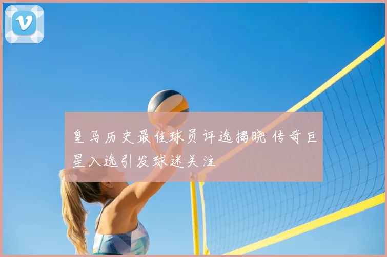 皇马历史最佳球员评选揭晓 传奇巨星入选引发球迷关注