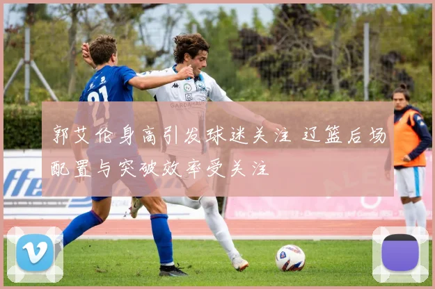 郭艾伦身高引发球迷关注 辽篮后场配置与突破效率受关注
