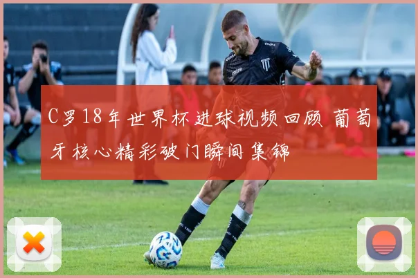 C罗18年世界杯进球视频回顾 葡萄牙核心精彩破门瞬间集锦