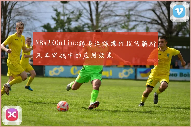 NBA2KOnline转身运球操作技巧解析及其实战中的应用效果