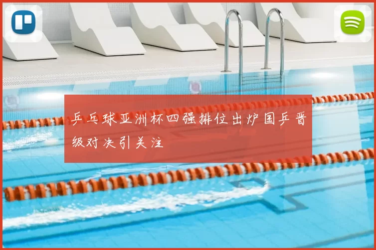 乒乓球亚洲杯四强排位出炉国乒晋级对决引关注