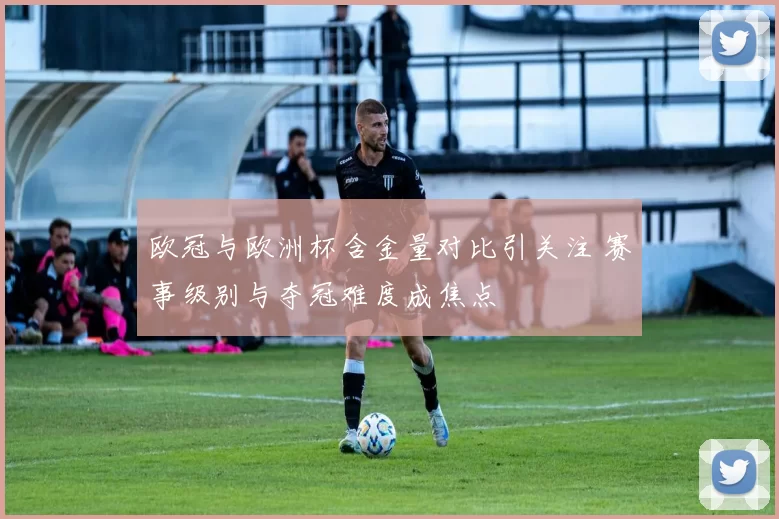 欧冠与欧洲杯含金量对比引关注 赛事级别与夺冠难度成焦点