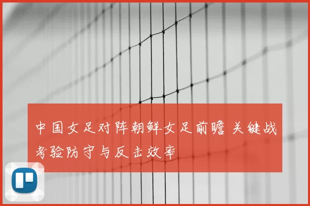 中国女足对阵朝鲜女足前瞻 关键战考验防守与反击效率
