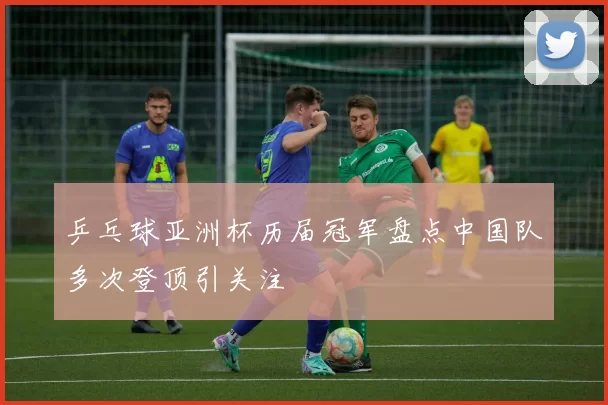 乒乓球亚洲杯历届冠军盘点中国队多次登顶引关注