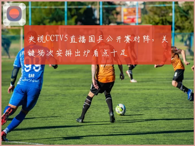 央视CCTV5直播国乒公开赛对阵，关键场次安排出炉看点十足