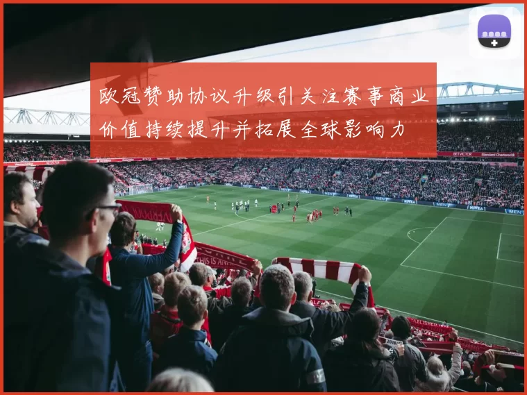 欧冠赞助协议升级引关注赛事商业价值持续提升并拓展全球影响力