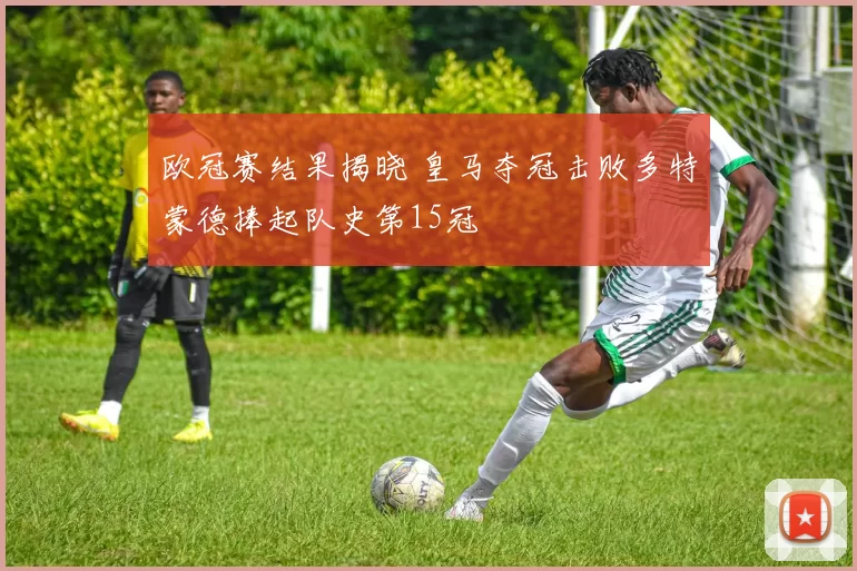 欧冠赛结果揭晓 皇马夺冠击败多特蒙德捧起队史第15冠
