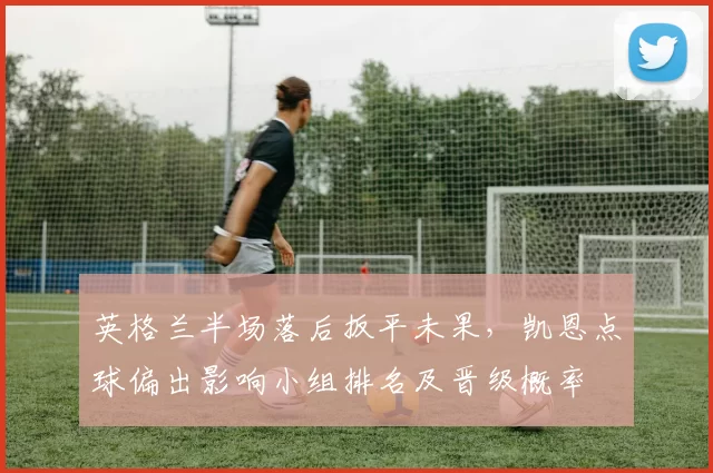 英格兰半场落后扳平未果，凯恩点球偏出影响小组排名及晋级概率