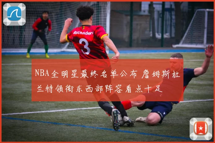 NBA全明星最终名单公布 詹姆斯杜兰特领衔东西部阵容看点十足