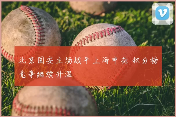 北京国安主场战平上海申花 积分榜竞争继续升温