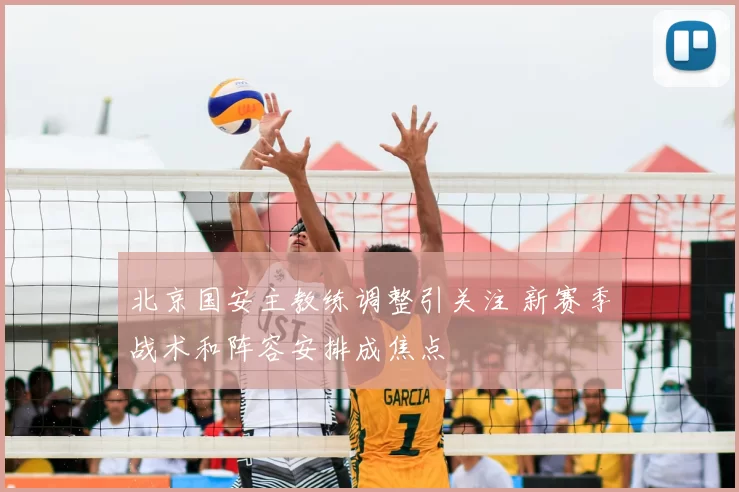 北京国安主教练调整引关注 新赛季战术和阵容安排成焦点