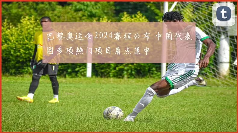 巴黎奥运会2024赛程公布 中国代表团多项热门项目看点集中