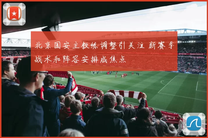 北京国安主教练调整引关注 新赛季战术和阵容安排成焦点