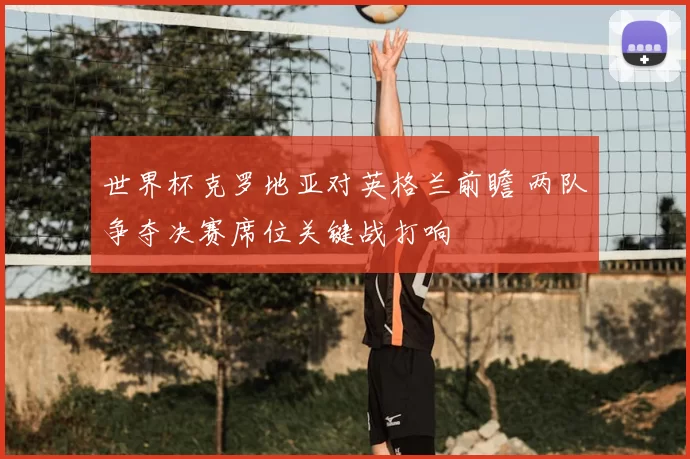 世界杯克罗地亚对英格兰前瞻 两队争夺决赛席位关键战打响